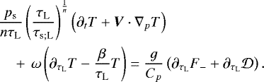 \begin{align*} &\frac{p_{\textrm{s}}}{n \tau_{\textrm{L}}} \left(\frac{\tau_{\textrm{L}}}{{\tau_{\textrm{s}; \textrm{L}}}} \right)^{\frac{1}{n}} \left({\partial_{t} T} &#x002B; {\boldsymbol{V}} \cdot {{\nabla}_{p}} T \right) \\ &\quad &#x002B;\, \omega \left({\partial_{\tau_{\textrm{L}}} T} - \frac{\beta}{\tau_{\textrm{L}}} T \right) = \frac{g}{{C_{p}}} \left({\partial_{\tau_{\textrm{L}}} {{F_{-}}}} &#x002B; {\partial_{\tau_{\textrm{L}}} {\mathcal{D}}} \right).\nonumber \end{align*}