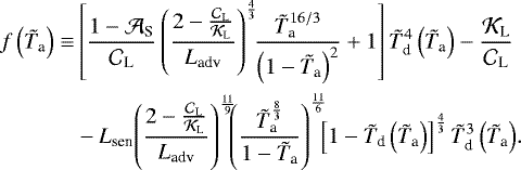 \begin{align*} f \left({\tilde{T}_{\textrm{a}}} \right) \equiv & \left[ \frac{1 - {\mathcal{A}}_{\textrm{S}}}{{\mathcal{C}}_{\textrm{L}}} \left(\frac{2 - \frac{{\mathcal{C}}_{\textrm{L}}}{{\mathcal{K}}_{\textrm{L}}} }{{L_{\textrm{adv}}}} \right)^{\frac{4}{3}} \! \! \frac{ {\tilde{T}_{\textrm{a}}}^{16/3} }{\left(1 - {\tilde{T}_{\textrm{a}}} \right)^2} &#x002B; 1 \right] {\tilde{T}_{\textrm{d}}}^4 \left({\tilde{T}_{\textrm{a}}} \right) - \frac{{\mathcal{K}}_{\textrm{L}}}{{\mathcal{C}}_{\textrm{L}}} \nonumber \\ & - {L_{\textrm{sen}}} \! \left(\frac{2 - \frac{{\mathcal{C}}_{\textrm{L}}}{{\mathcal{K}}_{\textrm{L}}} }{{L_{\textrm{adv}}}} \right)^{\frac{11}{9}} \! \! \! \left(\frac{{\tilde{T}_{\textrm{a}}}^{\frac{8}{3}}}{1 - {\tilde{T}_{\textrm{a}}}} \right)^{\frac{11}{6}} \! \! \! \left[ 1 - {\tilde{T}_{\textrm{d}}} \left({\tilde{T}_{\textrm{a}}} \right) \right]^{\frac{4}{3}} {\tilde{T}_{\textrm{d}}}^3 \left({\tilde{T}_{\textrm{a}}} \right) \!. \nonumber \end{align*}