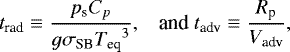 \begin{equation*} \hspace*{-4pt}\begin{array}{ll} t_{\textrm{rad}} \equiv \dfrac{p_{\textrm{s}} {C_{p}}}{g {\sigma_{\textrm{SB}}} {T_{\textrm{eq}}}^3}, & \mbox{and} \ t_{\textrm{adv}} \equiv \dfrac{R_{\textrm{p}}}{V_{\textrm{adv}}}, \end{array}\end{equation*}