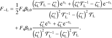 \begin{align*}F_{- \textrm{L}} = & \ \frac{1}{2} F_{\textrm{a}} {{\beta_{\textrm{L}0}}} \frac{\left( \zeta_{\textrm{L}}^{-} {\mathcal{T}}_{\textrm{L}} - \zeta_{\textrm{L}}^{&#x002B;} \right) \textrm{e}^{\tau_{\textrm{L}}} &#x002B; \left( \zeta_{\textrm{L}}^{&#x002B;} {\mathcal{T}}_{\textrm{L}}^{-1} - \zeta_{\textrm{L}}^{-} \right) \textrm{e}^{- \tau_{\textrm{L}}} }{\left( \zeta_{\textrm{L}}^{&#x002B;} \right)^2 {\mathcal{T}}_{\textrm{L}}^{-1} - \left(\zeta_{\textrm{L}}^{-} \right)^2 {\mathcal{T}}_{\textrm{L}}} \nonumber \\ & &#x002B; F_{\textrm{s}} {{\beta_{\textrm{L}0}}} \frac{ \zeta_{\textrm{L}}^{&#x002B;} {\textrm{e}}^{\tau_{\textrm{L}}} &#x002B; \zeta_{\textrm{L}}^{-} {\textrm{e}}^{-\tau_{\textrm{L}}} }{\left(\zeta_{\textrm{L}}^{&#x002B;} \right)^2 {\mathcal{T}}_{\textrm{L}}^{-1} - \left(\zeta_{\textrm{L}}^{-} \right)^2 {\mathcal{T}}_{\textrm{L}}}. \end{align*}
