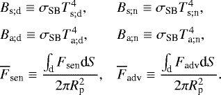 \begin{equation*} \hspace*{-2pt}\begin{array}{ll} B_{\textrm{s}; \textrm{d}} \equiv {\sigma_{\textrm{SB}}} T_{\textrm{s}; \textrm{d}}^4, & B_{\textrm{s}; \textrm{n}} \equiv {\sigma_{\textrm{SB}}} T_{\textrm{s}; \textrm{n}}^4, \\[7pt] B_{\textrm{a}; \textrm{d}} \equiv {\sigma_{\textrm{SB}}} T_{\textrm{a}; \textrm{d}}^4, & B_{\textrm{a}; \textrm{n}} \equiv {\sigma_{\textrm{SB}}} T_{\textrm{a}; \textrm{n}}^4, \\[7pt] \overline{F}_{\textrm{sen}} \equiv \dfrac{\int_{\textrm{d}}^{} F_{\textrm{sen}}{\textrm{d}} S}{2 \pi R_{\textrm{p}}^2}, & \overline{F}_{\textrm{adv}} \equiv \dfrac{\int_{\textrm{d}}^{} F_{\textrm{adv}} {\textrm{d}} S}{2 \pi R_{\textrm{p}}^2}. \end{array} \end{equation*}