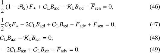 \begin{align}&\frac{1}{2} \left(1 - {\mathcal{A}}_{\textrm{S}} \right) {F_{\star}} &#x002B; {\mathcal{C}}_{\textrm{L}} B_{\textrm{a}; \textrm{d}} - {\mathcal{K}}_{\textrm{L}} B_{\textrm{s}; \textrm{d}} - \overline{F}_{\textrm{sen}} = 0, \\[4pt]&\frac{1}{2} {\mathcal{C}}_{\textrm{S}} {F_{\star}} - 2 {\mathcal{C}}_{\textrm{L}} B_{\textrm{a}; \textrm{d}} &#x002B; {\mathcal{C}}_{\textrm{L}} B_{\textrm{s}; \textrm{d}} - \overline{F}_{\textrm{adv}} &#x002B; \overline{F}_{\textrm{sen}} = 0, \\[3pt]& {\mathcal{C}}_{\textrm{L}} B_{\textrm{a}; \textrm{n}} - {\mathcal{K}}_{\textrm{L}} B_{\textrm{s}; \textrm{n}}= 0, \\[2pt]&- 2 {\mathcal{C}}_{\textrm{L}} B_{\textrm{a}; \textrm{n}} &#x002B; {\mathcal{C}}_{\textrm{L}} B_{\textrm{s}; \textrm{n}} &#x002B; \overline{F}_{\textrm{adv}} = 0. \end{align}