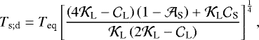 \begin{equation*} T_{\textrm{s}; \textrm{d}} = {T_{\textrm{eq}}} \left[ \frac{ \left(4 {\mathcal{K}}_{\textrm{L}} - {\mathcal{C}}_{\textrm{L}} \right) \left(1 - {\mathcal{A}}_{\textrm{S}} \right) &#x002B; {\mathcal{K}}_{\textrm{L}} {\mathcal{C}}_{\textrm{S}} }{ {\mathcal{K}}_{\textrm{L}} \left(2 {\mathcal{K}}_{\textrm{L}} - {\mathcal{C}}_{\textrm{L}} \right) } \right]^{\frac{1}{4}},\end{equation*}