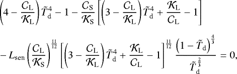\begin{align*}&\left(4 - \frac{{\mathcal{C}}_{\textrm{L}}}{{\mathcal{K}}_{\textrm{L}}} \right) {\tilde{T}_{\textrm{d}}}^4 - 1 - \frac{{\mathcal{C}}_{\textrm{S}}}{{\mathcal{K}}_{\textrm{S}}} \left[ \left(3 - \frac{{\mathcal{C}}_{\textrm{L}}}{{\mathcal{K}}_{\textrm{L}}} \right) {\tilde{T}_{\textrm{d}}}^4 &#x002B; \frac{{\mathcal{K}}_{\textrm{L}}}{{\mathcal{C}}_{\textrm{L}}} - 1 \right] \\[5pt] & - {L_{\textrm{sen}}} \left(\frac{{\mathcal{C}}_{\textrm{L}}}{{\mathcal{K}}_{\textrm{S}}} \right)^{\frac{11}{12}} \left[ \left(3 - \frac{{\mathcal{C}}_{\textrm{L}}}{{\mathcal{K}}_{\textrm{L}}} \right) {\tilde{T}_{\textrm{d}}}^4 &#x002B; \frac{{\mathcal{K}}_{\textrm{L}}}{{\mathcal{C}}_{\textrm{L}}} - 1 \right]^{\frac{11}{12}} \frac{\left(1 - {\tilde{T}_{\textrm{d}}} \right)^{\frac{4}{3}}}{{\tilde{T}_{\textrm{d}}}^{\frac{2}{3}}} = 0, \nonumber \end{align*}