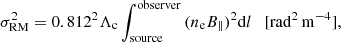 $$ \begin{aligned} \sigma _{\rm RM}^2 = 0.812^2 \Lambda _{\rm c} \int _{\rm source}^\mathrm{observer} {(n_{\rm e} B_{\parallel })^2 \mathrm{d}l} \quad \mathrm {[\mathrm{rad}^2 \, \mathrm{m}^{-4}]}, \end{aligned} $$