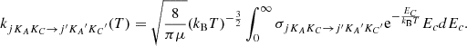 $$ \begin{aligned} k_{j K_A K_C\rightarrow {j^{\prime } K_A}^{\prime }{K_C}^{\prime }}(T)=\sqrt{\dfrac{8}{\pi \mu }}(k_{\mathrm{B} }T)^{-\frac{3}{2}}\int _0^\infty \sigma _{j K_A K_C\rightarrow j^{\prime }{K_A}^{\prime }{K_C}^{\prime }} \mathrm{e} ^{-\frac{E_C}{k_{\mathrm{B} }T}} E_cdE_c .\end{aligned} $$