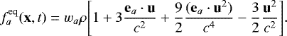 \begin{equation*} f^{\rm{eq}}_a(\mathbf{x},t)=w_a \rho \Bigg[1&#x002B;3\frac{\mathbf{e}_a \cdot \mathbf{u}}{c^2}&#x002B;\frac{9}{2} \frac{(\mathbf{e}_a \cdot \mathbf{u}^2)}{c^4}-\frac{3}{2}\frac{\mathbf{u}^2}{c^2} \Bigg].\end{equation*}