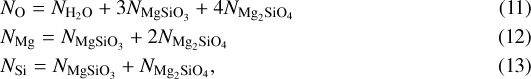 \begin{eqnarray*} &&\hspace*{-6pt}N_{\mathrm{O}}=N_{\mathrm{H}_{2} \mathrm{O}} &#x002B; 3 N_{\mathrm{MgSiO}_{3}} &#x002B; 4 N_{\mathrm{Mg}_{2} \mathrm{SiO}_{4}} \\ &&\hspace*{-6pt}N_{\mathrm{Mg}}=N_{\mathrm{MgSiO}_{3}} &#x002B; 2 N_{\mathrm{Mg}_{2} \mathrm{SiO}_{4}} \\ &&\hspace*{-6pt}N_{\mathrm{Si}}=N_{\mathrm{MgSiO}_{3}} &#x002B; N_{\mathrm{Mg}_{2} \mathrm{SiO}_{4}}, \end{eqnarray*}