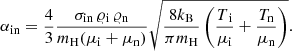 $$ \begin{aligned} \alpha _{\rm in} = \frac{4}{3} \frac{\sigma _{\rm in}\,\varrho _{\rm i}\,\varrho _{\rm n}}{m_{\rm H}(\mu _{\rm i}+\mu _{\rm n})} \sqrt{\frac{8k_{\rm B}}{\pi m_{\rm H}} \left(\frac{T\mathrm{_i}}{\mu _{\rm i}}+\frac{T_{\rm n}}{\mu _{\rm n}}\right)} . \end{aligned} $$