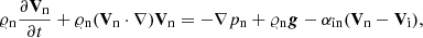 $$ \begin{aligned} \varrho _{\rm n}\frac{\partial \mathbf V_{\rm n} }{\partial t} +\varrho _{\rm n} (\mathbf V_{\rm n} \cdot \nabla )\mathbf V_{\rm n} = -\nabla p_{\rm n} + \varrho _{\rm n} \boldsymbol{g} - \alpha _{\rm in} (\mathbf V_{\rm n} -\mathbf V_{\rm i} ), \end{aligned} $$