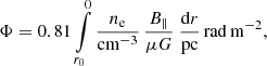 $$ \begin{aligned} \Phi = 0.81 \int \limits _{r_0}^{0}\frac{n_{\rm e}}{\mathrm{cm^{-3}}}\, \frac{{B}_{\Vert }}{\mu G} \ \frac{\mathrm{d}r}{\mathrm{pc}}\,\mathrm{rad}\,\mathrm{m}^{-2}, \end{aligned} $$