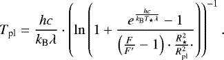 \begin{equation*} T_{\textrm{pl}} = \frac{h c}{k_{\textrm{B}} \lambda} \cdot \left( \ln \left( 1 &#x002B; \frac{e^{\frac{h c}{k_{\textrm{B}} T_{\star} \lambda}}-1}{\left(\frac{F}{F&#x0027;} -1\right) \cdot \frac{R_{\star}^2}{R_{\textrm{pl}}^2} \cdot } \right)\right)^{-1}. \end{equation*}