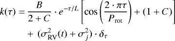 \begin{align*} k(\tau) =&\, {B \over{2&#x002B;C}} \cdot e^{-\tau/L}\left[{\textrm{cos}}\left({{2\cdot \pi \tau}\over{P_{\textrm{rot}}}}\right) &#x002B; (1&#x002B;C)\right]\nonumber\\ &&#x002B;\,(\sigma^2_{\textrm{RV}}(t) &#x002B; \sigma^2_{j}) \cdot \delta_{\tau} \end{align*}
