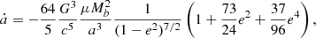 $$ \begin{aligned} \dot{a} = - \frac{64}{5} \frac{G^3}{c^5} \frac{\mu M_b^2}{a^3} \frac{1}{(1-e^2)^{7/2}} \left( 1 + \frac{73}{24} e^2 + \frac{37}{96} e^4 \right), \end{aligned} $$