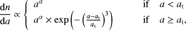 \begin{equation*} \frac{\mathrm{d}n}{\mathrm{d}a} \propto \left\{ \begin{array}{ll} a^{\alpha} & \qquad \mathrm{if} \quad a < a_{\mathrm{t}} \\ a^{\alpha} \times \exp\left(-\left(\frac{a-a_{\mathrm{t}}}{a_{\mathrm{c}}}\right)^{3}\right) & \qquad \mathrm{if} \quad a \geq a_{\mathrm{t}}, \end{array} \right. \end{equation*}