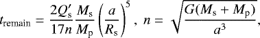 \begin{equation*} t_{\textrm{remain}} = \frac{2 Q^{\prime}_{\textrm{s}} }{17 n} \frac{M_{\textrm{s}}}{M_{\textrm{p}}} \left( \frac{a}{R_{\textrm{s}}} \right) ^5,~ n=\sqrt{\frac{G (M_{\textrm{s}} &#x002B; M_{\textrm{p}})}{a^3}}, \end{equation*}