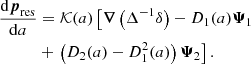 $$ \begin{aligned}&\dfrac{\mathrm{d} \boldsymbol{p}_\mathrm{res} }{\mathrm{d} a} = {\mathcal{K} }(a) \left[ \boldsymbol{\nabla } \left( \Delta ^{-1} \delta \right) - D_1(a) \boldsymbol{\Psi }_1 \right. \nonumber \\&\qquad \quad + \left. \left(D_2(a) - D_1^2(a)\right) \boldsymbol{\Psi }_2 \right]. \end{aligned} $$