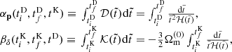 $$ \begin{aligned} \begin{array}{l} {\alpha _{\bf{p}}}(t_i^{\rm{D}},t_f^{\rm{D}},{t^{\rm{K}}}){\rm{ }} \equiv {\rm{ }}\int_{t_i^{\rm{D}}}^{t_f^{\rm{D}}} {\cal D} (\tilde t){\mkern 1mu} {\rm{d}}\tilde t = \int_{t_i^{\rm{D}}}^{t_f^{\rm{D}}} {\frac{{{\rm{d}}\tilde t}}{{{{\tilde t}^2}{\cal H}(\tilde t)}}} ,\\ {\beta _\delta }(t_i^{\rm{K}},t_f^{\rm{K}},{t^{\rm{D}}}){\rm{ }} \equiv {\rm{ }}\int_{t_i^{\rm{K}}}^{t_f^{\rm{K}}} {\cal K} (\tilde t){\mkern 1mu} {\rm{d}}\tilde t = - \frac{3}{2}\Omega _{\rm{m}}^{(0)}\int_{t_i^{\rm{K}}}^{t_f^{\rm{K}}} {\frac{{{\rm{d}}\tilde t}}{{\tilde t{\cal H}(\tilde t)}}} , \end{array} \end{aligned} $$