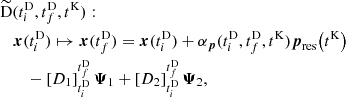 $$ \begin{aligned}&{\widetilde{\mathrm{D}}}(t_i^\mathrm{D} ,t_f^\mathrm{D} ,t^\mathrm{K} ) : \nonumber \\&\quad \boldsymbol{x}(t_i^\mathrm{D} ) \mapsto \boldsymbol{x}(t_f^\mathrm{D} ) = \boldsymbol{x}(t_i^\mathrm{D} ) + \alpha _{\boldsymbol{p}}(t_i^\mathrm{D} , t_f^\mathrm{D} , t^\mathrm{K} ) \boldsymbol{p}_\mathrm{res} \!\left(t^\mathrm{K} \right) \nonumber \\&\quad \quad - \left[ D_1 \right]_{t_i^\mathrm{D} }^{t_f^\mathrm{D} } \boldsymbol{\Psi }_1 + \left[ D_2 \right]_{t_i^\mathrm{D} }^{t_f^\mathrm{D} } \boldsymbol{\Psi }_2, \end{aligned} $$