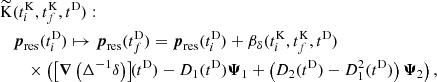 $$ \begin{aligned}&{\widetilde{\mathrm{K}}}(t_i^\mathrm{K} ,t_f^\mathrm{K} ,t^\mathrm{D} ) : \nonumber \\&\quad \boldsymbol{p}_\mathrm{res} (t_i^\mathrm{D} ) \mapsto \boldsymbol{p}_\mathrm{res} (t_f^\mathrm{D} ) = \boldsymbol{p}_\mathrm{res} (t_i^\mathrm{D} ) + \beta _{\delta }(t_i^\mathrm{K} , t_f^\mathrm{K} , t^\mathrm{D} ) \nonumber \\&\quad \quad \times \left( \left[ \boldsymbol{\nabla }\left(\Delta ^{-1}\delta \right)\right]\!\!(t^\mathrm{D} ) - D_1(t^\mathrm{D} ) \boldsymbol{\Psi }_1 + \left( D_2(t^\mathrm{D} ) - D_1^2(t^\mathrm{D} ) \right) \boldsymbol{\Psi }_2 \right) , \end{aligned} $$
