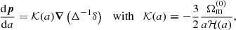 $$ \begin{aligned} \dfrac{\mathrm{d} \boldsymbol{p}}{\mathrm{d} a}&= {\mathcal{K} }(a) \boldsymbol{\nabla } \left( \Delta ^{-1} \delta \right) \quad \mathrm{with} \quad {\mathcal{K} }(a) \equiv -\frac{3}{2} \frac{\Omega _\mathrm{m} ^{(0)}}{a \mathcal{H} (a)}, \end{aligned} $$