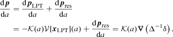 $$ \begin{aligned} \dfrac{\mathrm{d} \boldsymbol{p}}{\mathrm{d} a}&= \dfrac{\mathrm{d} \boldsymbol{p}_\mathrm{LPT} }{\mathrm{d} a} + \dfrac{\mathrm{d} \boldsymbol{p}_\mathrm{res} }{\mathrm{d} a} \nonumber \\&= - {\mathcal{K} }(a) {\mathcal{V} }[\boldsymbol{x}_\mathrm{LPT} ](a) + \dfrac{\mathrm{d} \boldsymbol{p}_\mathrm{res} }{\mathrm{d} a} = {\mathcal{K} }(a) \boldsymbol{\nabla } \left( \Delta ^{-1} \delta \right) . \end{aligned} $$