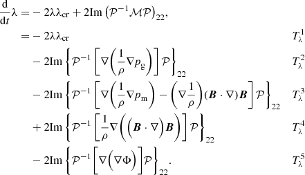 $$ \begin{aligned} \frac{\mathrm{d}}{\mathrm{d}t}\lambda =&-2\lambda \lambda _{\rm cr} + 2 \mathrm{Im}\left( {\mathcal{P} }^{-1}{\mathcal{M} }{\mathcal{P} } \right)_{22}\!,&\nonumber \\ =&- 2\lambda \lambda _{\rm cr}&T^1_{\rm \lambda }&\nonumber \\&- 2\mathrm{Im}\left\{ {\mathcal{P} }^{-1} \left[ \nabla \bigg ( \frac{1}{\rho }\nabla \textit{p}_{\rm g} \bigg ) \right] {\mathcal{P} } \right\} _{22}&T^2_{\rm \lambda }&\nonumber \\&- 2\mathrm{Im}\left\{ {\mathcal{P} }^{-1} \left[ \nabla \bigg ( \frac{1}{\rho } \nabla \textit{p}_{\rm m} \bigg ) - \bigg (\nabla \frac{1}{\rho } \bigg ) (\boldsymbol{B}\cdot \nabla ) \boldsymbol{B} \right] {\mathcal{P} } \right\} _{22}&T^3_{\rm \lambda }&\nonumber \\&+ 2\mathrm{Im}\left\{ {\mathcal{P} }^{-1} \left[ \frac{1}{\rho } \nabla \bigg ( \Big ( \boldsymbol{B} \cdot \nabla \Big ) \boldsymbol{B} \bigg ) \right] {\mathcal{P} } \right\} _{22}&T^4_{\rm \lambda }&\nonumber \\&- 2\mathrm{Im}\left\{ {\mathcal{P} }^{-1} \bigg [ \nabla \Big ( \nabla \Phi \Big ) \bigg ] {\mathcal{P} } \right\} _{22}\!.&T^5_{\rm \lambda }&\end{aligned} $$