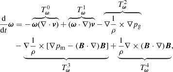 $$ \begin{aligned} \frac{\mathrm{d}}{\mathrm{d}t}\boldsymbol{\omega }&= -\overbrace{ \boldsymbol{\omega }(\nabla \cdot \boldsymbol{v})}^{{\textstyle T_{\rm \boldsymbol{\omega }}^0}} +\overbrace{ (\boldsymbol{\omega }\cdot \nabla )\boldsymbol{v}}^{{\textstyle T_{\rm \boldsymbol{\omega }}^1}} -\overbrace{\nabla \frac{1}{\rho }\times \nabla p_{\rm g}}^{{\textstyle T_{\rm \boldsymbol{\omega }}^2}} \nonumber \\&-\underbrace{\nabla \frac{1}{\rho }\times \left[\nabla p_{\rm m} -(\boldsymbol{B}\cdot \nabla )\boldsymbol{B}\right]}_{{\textstyle T_{\rm \boldsymbol{\omega }}^3}} +\underbrace{\frac{1}{\rho }\nabla \times (\boldsymbol{B}\cdot \nabla )\boldsymbol{B}}_{{\textstyle T_{\rm \boldsymbol{\omega }}^4}}, \end{aligned} $$