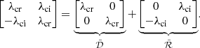 $$ \begin{aligned} \begin{bmatrix} \lambda _{\rm cr}&\lambda _{\rm ci} \\ -\lambda _{\rm ci}&\lambda _{\rm cr} \end{bmatrix} = \underbrace{\begin{bmatrix} \lambda _{\rm cr}&0\\ 0&\lambda _{\rm cr} \end{bmatrix}}_{\tilde{\mathcal{D} }} + \underbrace{\begin{bmatrix} 0&\lambda _{\rm ci} \\ -\lambda _{\rm ci}&0 \end{bmatrix}}_{\tilde{\mathcal{R} }} \nonumber . \end{aligned} $$