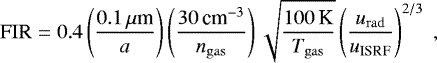 \begin{equation*} \mathrm{FIR} = 0.4\left(\frac{0.1\,\mu{\textrm{m}}}{a}\right)\left(\frac{30\,\textrm{cm}^{-3}}{{n_{\mathrm{gas}}}}\right)\sqrt{\frac{100\,\textrm{K}}{{T_{\mathrm{gas}}}}}\left(\frac{{u_{\mathrm{rad}}}}{u_{\textrm{ISRF}}}\right)^{2/3}\;,\end{equation*}