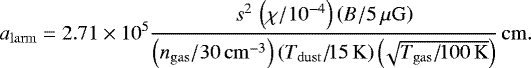 \begin{equation*} {a_{\mathrm{larm}}}=2.71\times 10^5 \frac{s^2\,\left( \chi/10^{-4}\right)\left(B/5\,\mu\mathrm{G}\right)} {\left(n_{\mathrm{gas}}/30\,\mathrm{cm}^{-3}\right)\left(T_{\mathrm{dust}}/\!15\, \mathrm{K}\right) \left(\!\sqrt{T_{\mathrm{gas}}/\!100\, \mathrm{K}}\right)}\, \mathrm{cm}.\end{equation*}
