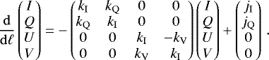 \begin{equation*} \frac{{\mathrm{d}}}{{\mathrm{d}}\ell}\begin{pmatrix} I\\ Q \\ U \\ V \end{pmatrix}=-\begin{pmatrix} {k_{\mathrm{I}}} & {k_{\mathrm{Q}}} & 0 & 0 \\ {k_{\mathrm{Q}}} & {k_{\mathrm{I}}} & 0 & 0\\ 0 & 0 & {k_{\mathrm{I}}} & - {k_{\mathrm{V}}} \\ 0 & 0 & {k_{\mathrm{V}}} & {k_{\mathrm{I}}} \end{pmatrix}\begin{pmatrix} I\\ Q \\ U \\ V \end{pmatrix} + \begin{pmatrix} j_{\mathrm{I}}\\ j_{\mathrm{Q}} \\ 0 \\ 0 \end{pmatrix}\,.\end{equation*}