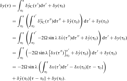 $$ \begin{aligned} \delta { y}(\tau )&=\int _{\tau _0}^\tau \delta \dot{{{ y}}}_{\rm C} (\tau ^\prime ) \mathrm{d} \tau ^\prime + \delta { y}({\tau _0}) \nonumber \\&=\int _{\tau _0}^\tau \left( \int _{\tau _0}^{\tau ^\prime } \delta \ddot{{ y}}_{\rm C} (\tau ^{\prime \prime }) \mathrm{d} \tau ^{\prime \prime } + \delta \dot{{{ y}}}({\tau _0}) \right) \mathrm{d} \tau ^\prime + \delta { y} ({\tau _0}) \nonumber \\&=\int _{\tau _0}^\tau \left( \int _{\tau _0}^{\tau ^\prime } -2\Omega \sin \lambda \, \delta \dot{{x}} (\tau ^{\prime \prime }) \mathrm{d}\tau ^{\prime \prime } + \delta \dot{{{ y}}}({\tau _0})\right) \mathrm{d}\tau ^\prime +\delta { y}({\tau _0}) \nonumber \\&=\int _{\tau _0}^\tau \left( -2 \Omega \sin \lambda \left[ \delta x (\tau ^{\prime \prime }) \right]_{\tau _0}^{\tau ^\prime } + \delta \dot{{{ y}}}({\tau _0})\right) \mathrm{d} \tau ^\prime + \delta { y}({\tau _0}) \nonumber \\&=-2 \Omega \sin \lambda \left( \int _{\tau _0}^\tau \delta x(\tau ^\prime ) \mathrm{d} \tau ^\prime - \delta x ({\tau _0})[\tau - {\tau _0}] \right) \nonumber \\&+\delta \dot{{{ y}}}({\tau _0}) [\tau - {\tau _0}] + \delta { y} ({\tau _0}). \end{aligned} $$