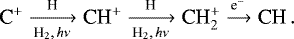 \begin{equation*} \textrm{C}^&#x002B; \xrightarrow[\textrm{H}_{2}, \, h\nu]{\textrm{H}} \textrm{CH}^&#x002B; \xrightarrow[\textrm{H}_{2}, \, h\nu]{\textrm{H}} \textrm{CH}_{2}^{&#x002B;} \xrightarrow{\textrm{e}^{-} } \textrm{CH} \, .\end{equation*}