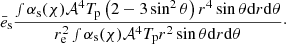 $$ \begin{aligned} \bar{e}_{\rm s} \frac{\smallint \alpha _{\rm s}(\chi ) \mathcal{A} ^4 T_{\rm p} \left( 2-3\sin ^2 \theta \right) r^4 \sin \theta \mathrm{d}r \mathrm{d}\theta }{r^2_{\rm e} \smallint \alpha _{\rm s}(\chi ) \mathcal{A} ^4 T_{\rm p} r^2 \sin \theta \mathrm{d}r \mathrm{d}\theta }\cdot \end{aligned} $$