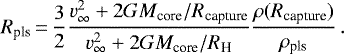 \begin{equation*} R_{\textrm{pls}}\,{=}\,\frac{3}{2} \frac{v_{\infty}^2 &#x002B; 2 G M_{\textrm{core}}/R_{\textrm{capture}}}{v_{\infty}^2 &#x002B; 2 G M_{\textrm{core}}/R_{\textrm{H}}} \frac{\rho(R_{\textrm{capture}})}{\rho_{\textrm{pls}}}\, . \end{equation*}