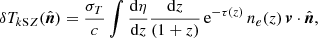 $$ \begin{aligned} \delta T_{k\mathrm SZ}({\hat{\boldsymbol{n}}}) =\frac{\sigma _T}{c} \int \frac{\mathrm{d} \eta }{\mathrm{d} z}\frac{\mathrm{d} z}{(1+z)}\, \mathrm{e}^{-\tau (z)}\, n_e(z) \, {\boldsymbol{v}}\cdot {{\hat{\boldsymbol{n}}}}, \end{aligned} $$