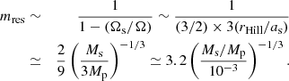 $$ \begin{aligned} m_{\rm res} &\sim& \frac{1}{1 - (\Omega _{\rm s}/\Omega )} \sim \frac{1}{(3/2) \times 3 (r_{\rm Hill}/a_{\rm s})} \nonumber \\ &\simeq& \frac{2}{9}\left( \frac{M_{\rm s}}{3M_{\rm p}} \right)^{-1/3} \simeq 3.2 \left( \frac{M_{\rm s}/M_{\rm p}}{10^{-3}} \right)^{-1/3}. \end{aligned} $$