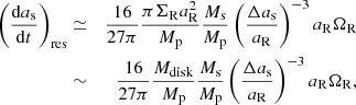 $$ \begin{aligned} \left(\frac{\mathrm{d}a_{\rm s}}{\mathrm{d}t}\right)_{\rm res} &\simeq& \frac{16}{27 \pi } \frac{\pi \Sigma _{\rm R} a_{\rm R}^2}{M_{\rm p}}\frac{M_{\rm s}}{M_{\rm p}} \left( \frac{\Delta a_{\rm s}}{a_{\rm R}}\right)^{-3} a_{\rm R}\Omega _{\rm R} \nonumber \\ &\sim& \frac{16}{27 \pi }\frac{M_{\rm disk}}{M_{\rm p}}\frac{M_{\rm s}}{M_{\rm p}} \left( \frac{\Delta a_{\rm s}}{a_{\rm R}}\right)^{-3} a_{\rm R}\Omega _{\rm R}, \end{aligned} $$