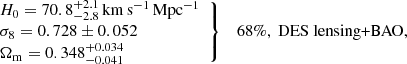$$ \begin{aligned} \left. \begin{array}{l} H_0 = 70.8^{+2.1}_{-2.8}\,\mathrm{km\, s}^{-1}\,\mathrm{Mpc}^{-1} \\ \sigma _8 = 0.728\pm 0.052 \\ \Omega _{\mathrm{m}} = 0.348^{+0.034}_{-0.041} \end{array} \right\} \quad 68\%, \text{ DES} \text{ lensing+BAO}, \end{aligned} $$