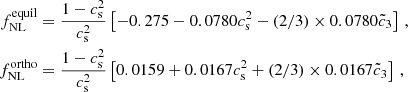 $$ \begin{aligned} f^{\mathrm{equil} }_{\mathrm{NL} }&=\frac{1-c_{\rm s}^2}{c_{\rm s}^2} \left[-0.275 - 0.0780 c_{\rm s}^2 - (2/3) \times 0.0780 \tilde{c}_3 \right]\, , \nonumber \\ f^{\mathrm{ortho} }_{\mathrm{NL} }&=\frac{1-c_{\rm s}^2}{c_{\rm s}^2} \left[ 0.0159 +0.0167 c_{\rm s}^2 + (2/3) \times 0.0167 \tilde{c}_3\right] \, , \end{aligned} $$