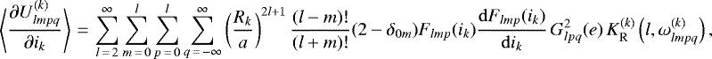 \begin{equation*}\left\langle\frac{\partial U_{lmpq}^{(k)}}{\partial i_k}\right\rangle\,{=}\,\sum_{l\,{=}\,2}^{\infty} \sum_{m\,{=}\,0}^l \sum_{p\,{=}\,0}^l \sum_{q\,{=}\,-\infty}^{\infty} \left(\frac{R_k}{a}\right)^{2l&#x002B;1} \frac{(l-m)!}{(l&#x002B;m)!} (2-\delta_{0m}) F_{lmp} (i_k) \frac{\mathrm{d}F_{lmp} (i_k)}{\mathrm{d}i_k} \, G_{lpq}^2 (e) \, K_{\mathrm{R}}^{(k)} \left(l,\omega_{lmpq}^{(k)}\right), \end{equation*}