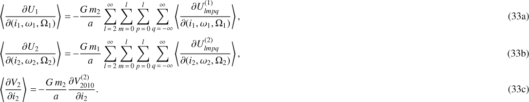 \begin{align} &\left\langle\frac{\partial U_1}{\partial (i_1,\omega_1,\Omega_1)}\right\rangle\,{=}\, {-} \frac{G \, m_2}{a} \sum_{l\,{=}\,2}^{\infty} \sum_{m\,{=}\,0}^l \sum_{p\,{=}\,0}^l \sum_{q\,{=}\,-\infty}^{\infty} \left\langle\frac{\partial U_{lmpq}^{(1)}}{\partial (i_1,\omega_1,\Omega_1)}\right\rangle, \\ &\left\langle\frac{\partial U_2}{\partial (i_2,\omega_2,\Omega_2)}\right\rangle \,{=}\, {-} \frac{G \, m_1}{a} \sum_{l\,{=}\,2}^{\infty} \sum_{m\,{=}\,0}^l \sum_{p\,{=}\,0}^l \sum_{q\,{=}\,-\infty}^{\infty} \left\langle\frac{\partial U_{lmpq}^{(2)}}{\partial (i_2,\omega_2,\Omega_2)}\right\rangle, \\ &\left\langle\frac{\partial V_2}{\partial i_2}\right\rangle \,{=}\, {-} \frac{G \, m_2}{a} \frac{\partial V_{2010}^{(2)}}{\partial i_2}.\end{align}