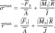 \begin{eqnarray*}\overline{\sigma}^{\textrm{max}}&=&\frac{-\overline{F}_{\textrm{n}}}{\overline{A}}+\frac{|\overline{M}_{\textrm{t}}|\, \overline{R}}{\overline{I}}\nonumber\\ \overline{\tau}^{\textrm{max}}&=&\frac{|\overline{F}_{\textrm{t}}|}{\overline{A}}+\frac{|\overline{M}_{\textrm{n}}|\, \overline{R}}{\overline{J}}. \end{eqnarray*}