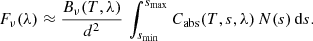 $$ \begin{aligned} F_\nu (\lambda ) \approx \frac{B_\nu (T, \lambda )}{d^2} \, \int\limits_{s_{\rm min}}^{s_{\rm max}} C_{\rm abs}(T, s, \lambda ) \, N(s) \, \mathrm{d} s. \end{aligned} $$