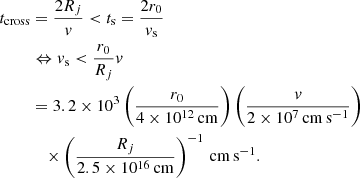 $$ \begin{aligned} t_{\rm cross}&= \frac{2R_j}{v} < t_{\rm s} = \frac{2r_0}{v_{\rm s}} \nonumber \\&\Leftrightarrow v_{\rm s} < \frac{r_0}{R_j} v \nonumber \\&= 3.2\times 10^{3} \left( \frac{r_0}{4\times 10^{12}\,\mathrm{cm}} \right) \left( \frac{v}{2\times 10^{7}\,\mathrm{cm\,s}^{-1}} \right) \nonumber \\&\quad \times \left( \frac{R_j}{2.5\times 10^{16}\,\mathrm{cm}} \right)^{-1}\,\mathrm{cm\,s}^{-1}. \end{aligned} $$