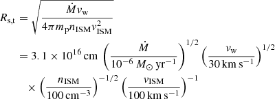 $$ \begin{aligned} R_{\rm s,t}&= \sqrt{\frac{\dot{M}v_{\rm w}}{4\pi m_{\rm p} n_{\rm ISM}v_{\rm ISM}^2}} \nonumber \\&= 3.1\times 10^{16}\,\mathrm{cm}\, \left( \frac{\dot{M}}{10^{-6}\,M_{\odot }\,\mathrm{yr}^{-1}} \right)^{1/2} \left( \frac{v_{\rm w}}{30\,\mathrm{km}\,\mathrm{s}^{-1}} \right)^{1/2} \nonumber \\&\quad \times \left( \frac{n_{\rm ISM}}{100\,\mathrm{cm}^{-3}} \right)^{-1/2} \left( \frac{v_{\rm ISM}}{100\,\mathrm{km}\,\mathrm{s}^{-1}} \right)^{-1} \end{aligned} $$