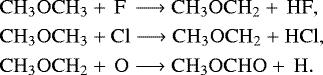 \begin{align*} &\mathrm{CH_3OCH_3}+\,\mathrm{F}\,\longrightarrow \mathrm{CH_3OCH_2}+\,\mathrm{HF},\\ &\mathrm{CH_3OCH_3}+\mathrm{Cl}\longrightarrow \mathrm{CH_3OCH_2}+\mathrm{HCl},\\ &\mathrm{CH_3OCH_2}+\,\mathrm{O}\longrightarrow \mathrm{CH_3OCHO}+\,\mathrm{H}. \end{align*}