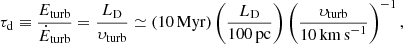 $$ \begin{aligned} \tau _{\rm d} \equiv \frac{E_{\rm turb}}{\dot{E}_{\rm turb}} = \frac{L_{\rm D}}{\upsilon _{\rm turb}} \simeq \left( 10\,\mathrm{Myr} \right) \left( \frac{L_{\rm D}}{100\,\mathrm{pc}} \right) \left( \frac{\upsilon _{\rm turb}}{10\,\mathrm{km\,s}^{-1}} \right) ^{-1}, \end{aligned} $$
