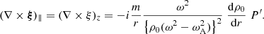 $$ \begin{aligned} (\nabla \times \boldsymbol{\xi })_{\parallel } = (\nabla \times \xi )_z = - i \frac{m}{r} \frac{\displaystyle \omega ^2 }{\displaystyle \left\{ \rho _{\rm 0} (\omega ^2 - \omega _{\rm A}^2) \right\} ^2}\; \frac{\displaystyle \mathrm{d} \rho _{\rm 0}}{\displaystyle \mathrm{d}r} \; P^{\prime }. \end{aligned} $$